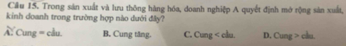 Cầu 15. Trong sản xuất và lưu thông hàng hóa, doanh nghiệp A quyết định mở rộng sản xuất,
kinh doanh trong trường hợp nào dưới đây?
Ấ. Cung = cầu. B. Cung tăng. C. Cung < cầu.  D. Cung > cầu.