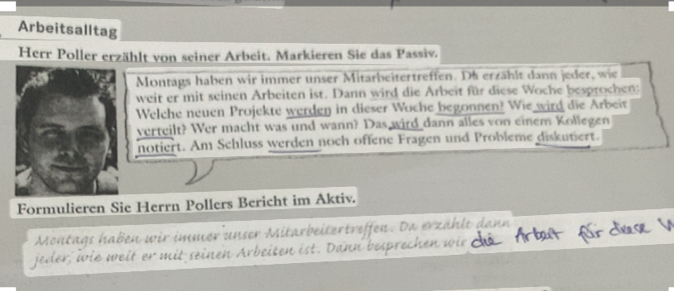 Arbeitsalltag 
Herr Poller erzählt von seiner Arbeit. Markieren Sie das Passiv. 
Montags haben wir immer unser Mitarbeitertreffen. Ds erzählt dann jeder, wie 
weit er mit seinen Arbeiten ist. Dann wird die Arbeit für diese Woche besprochen; 
Welche neuen Projekte werden in dieser Woche begonnen? Wie wird die Arbeit 
verteilt? Wer macht was und wann? Das wird dann alles von einem Kollegen 
notiert. Am Schluss werden noch offene Fragen und Probleme diskutiert. 
Formulieren Sie Herrn Pollers Bericht im Aktiv. 
Montags haben wir immer unser Mitarbeitertreffen. Da erzählt dann 
jeder, ie weit er mit seinen Arbeiten ist. Dann bes