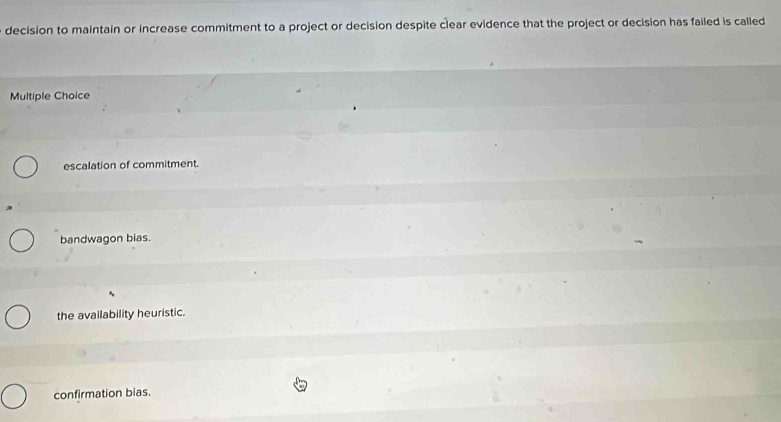 decision to maintain or increase commitment to a project or decision despite clear evidence that the project or decision has failed is called
Multiple Choice
escalation of commitment.
bandwagon bias.
the availability heuristic.
confirmation bias.