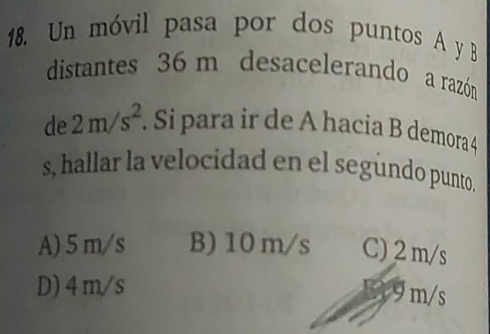 Un móvil pasa por dos puntos A y B
distantes 36 m desacelerando a razón
de 2m/s^2. Si para ir de A hacia B demora 4
s, hallar la velocidad en el segundo punto.
A) 5 m/s B) 10 m/s C) 2 m/s
D) 4m/s
9 m/s