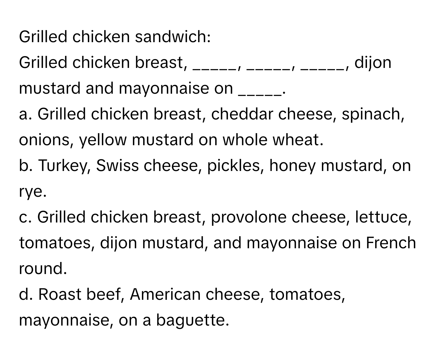 Grilled chicken sandwich:

Grilled chicken breast, _____, _____, _____, dijon mustard and mayonnaise on _____.

a. Grilled chicken breast, cheddar cheese, spinach, onions, yellow mustard on whole wheat.
b. Turkey, Swiss cheese, pickles, honey mustard, on rye.
c. Grilled chicken breast, provolone cheese, lettuce, tomatoes, dijon mustard, and mayonnaise on French round.
d. Roast beef, American cheese, tomatoes, mayonnaise, on a baguette.