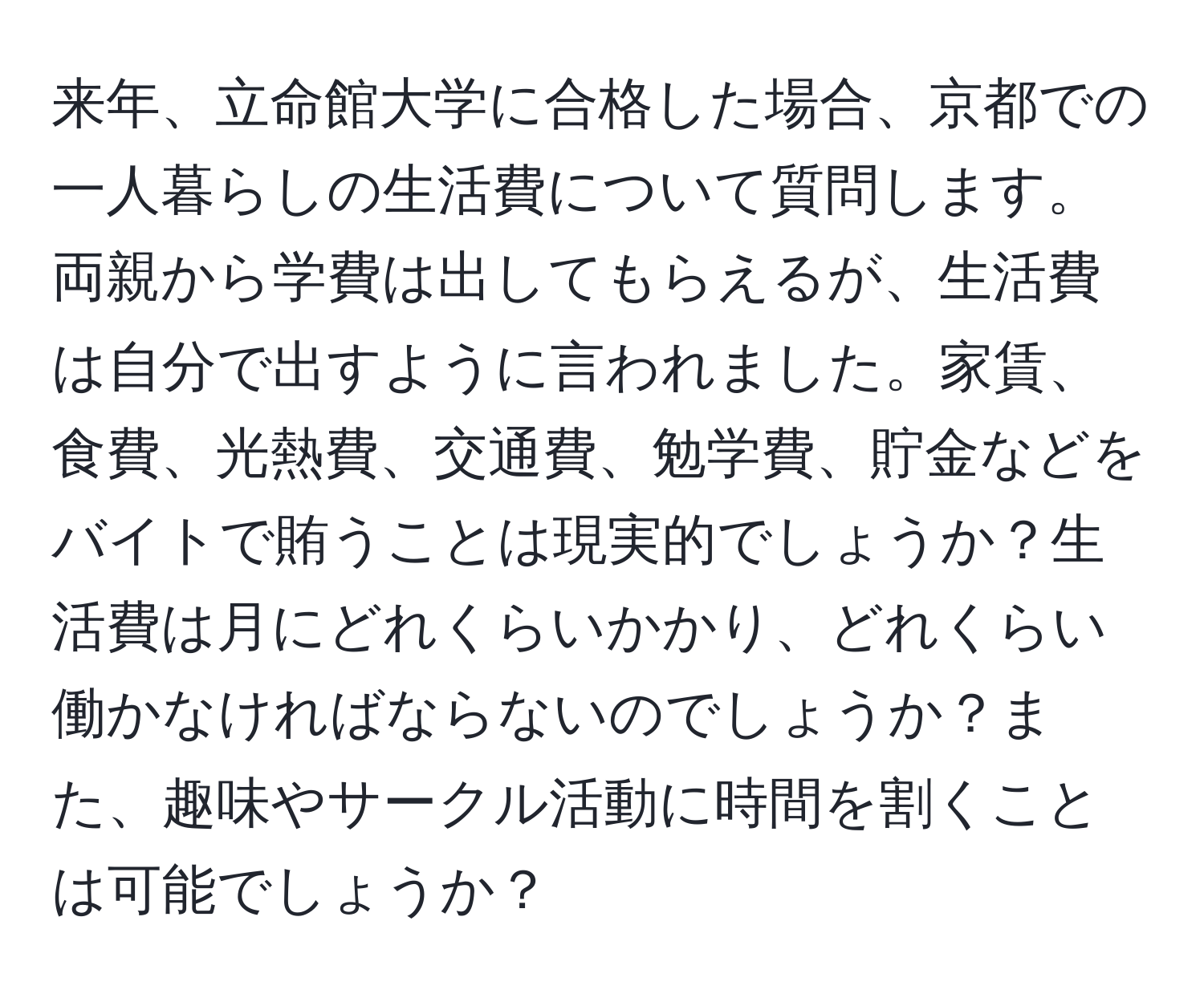 来年、立命館大学に合格した場合、京都での一人暮らしの生活費について質問します。両親から学費は出してもらえるが、生活費は自分で出すように言われました。家賃、食費、光熱費、交通費、勉学費、貯金などをバイトで賄うことは現実的でしょうか？生活費は月にどれくらいかかり、どれくらい働かなければならないのでしょうか？また、趣味やサークル活動に時間を割くことは可能でしょうか？