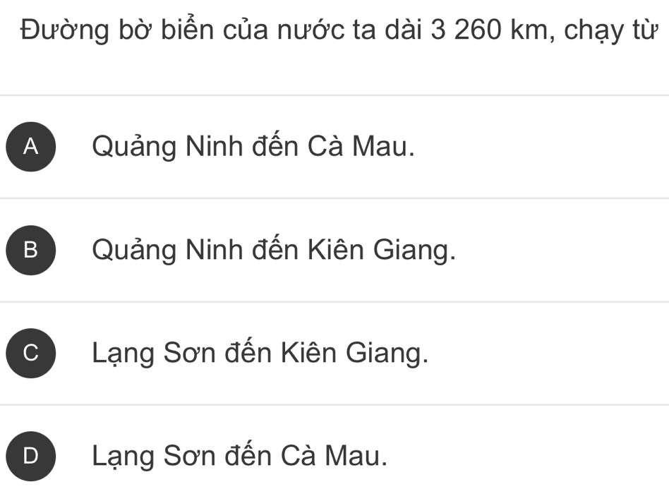 Đường bờ biển của nước ta dài 3 260 km, chạy từ
A Quảng Ninh đến Cà Mau.
B) Quảng Ninh đến Kiên Giang.
C Lạng Sơn đến Kiên Giang.
D Lạng Sơn đến Cà Mau.