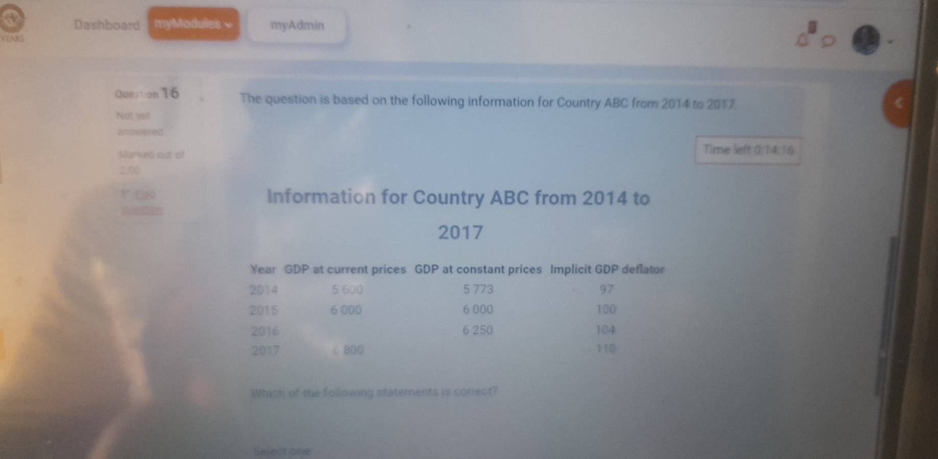 Dashboard myModules ~ myAdmin 
YEARS 
Question 16 The question is based on the following information for Country ABC from 2014 to 2017. 
Not yet 
answered 
Marked out of 
Time left 0; 14:16
2.00
? f Information for Country ABC from 2014 to 
2017 
Year GDP at current prices GDP at constant prices Implicit GDP deflator 
2014 5 600 5 773 97
2015 6 000 6 000 100
2016 6 250 104
2017 6800 110
Which of the following statements is correct? 
Selectione