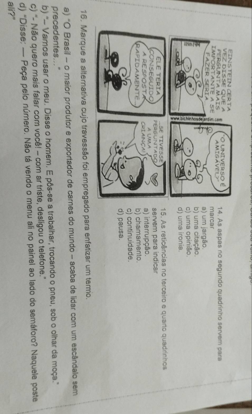 As aspas no segundo quadrinho servem para
marcar
a) um jargão.
b) uma citação.
c) uma opinião.
d) uma ironia.
15. As reticências no terceiro e quarto quadrinhos
servem para indicar
a) interrupção.
b) chamamento.
c) continuidade.
d) pausa.
16. Marque a alternativa cujo travessão foi empregado para enfatizar um termo.
a) “O Brasil - o maior produtor e exportador de carnes do mundo - acaba de lidar com um escândalo sem
precedentes..."
b) “- Vamos usar o meu. Dísse o homem. E pôs-se a trabalhar, trocando o pneu, sob o olhar da moça.”
c) “- Não quero mais falar com você! - com ar triste, desligou o telefone.”
d) “Disse: — Peça pelo número. Não tá vendo o menu ali no painel ao lado do semáforo? Naquele poste
ali?"