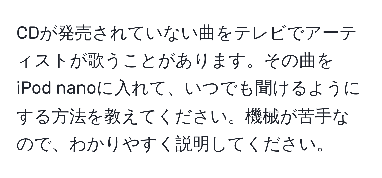 CDが発売されていない曲をテレビでアーティストが歌うことがあります。その曲をiPod nanoに入れて、いつでも聞けるようにする方法を教えてください。機械が苦手なので、わかりやすく説明してください。