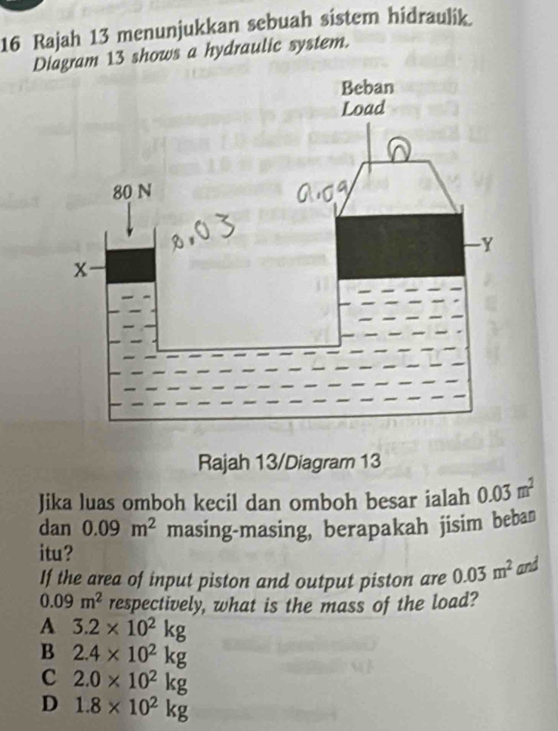 Rajah 13 menunjukkan sebuah sistem hidraulik.
Diagram 13 shows a hydraulic system.
Rajah 13/Diagram 13
Jika luas omboh kecil dan omboh besar ialah 0.03m^2
dan 0.09m^2 masing-masing, berapakah jisim beban
itu?
If the area of input piston and output piston are 0.03m^2 and
0.09m^2 respectively, what is the mass of the load?
A 3.2* 10^2kg
B 2.4* 10^2kg
C 2.0* 10^2kg
D 1.8* 10^2kg