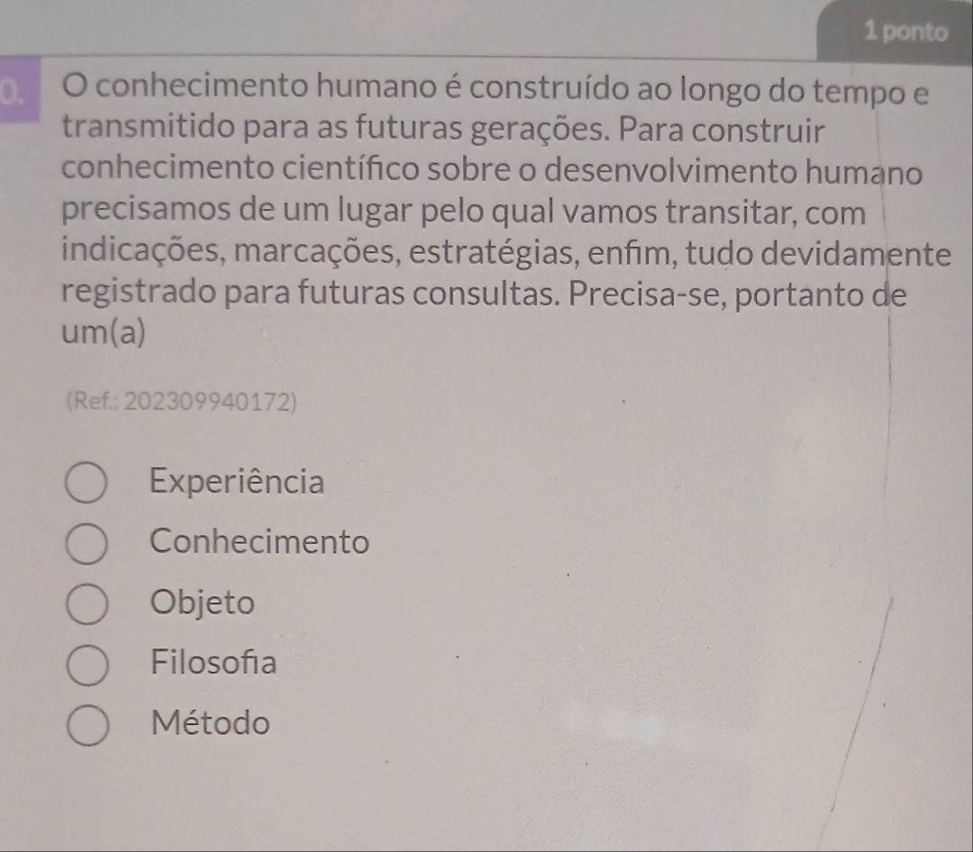 ponto
0. O conhecimento humano é construído ao longo do tempo e
transmitido para as futuras gerações. Para construir
conhecimento científico sobre o desenvolvimento humano
precisamos de um lugar pelo qual vamos transitar, com
indicações, marcações, estratégias, enfim, tudo devidamente
registrado para futuras consultas. Precisa-se, portanto de
um(a)
(Ref.: 202309940172)
Experiência
Conhecimento
Objeto
Filosofía
Método