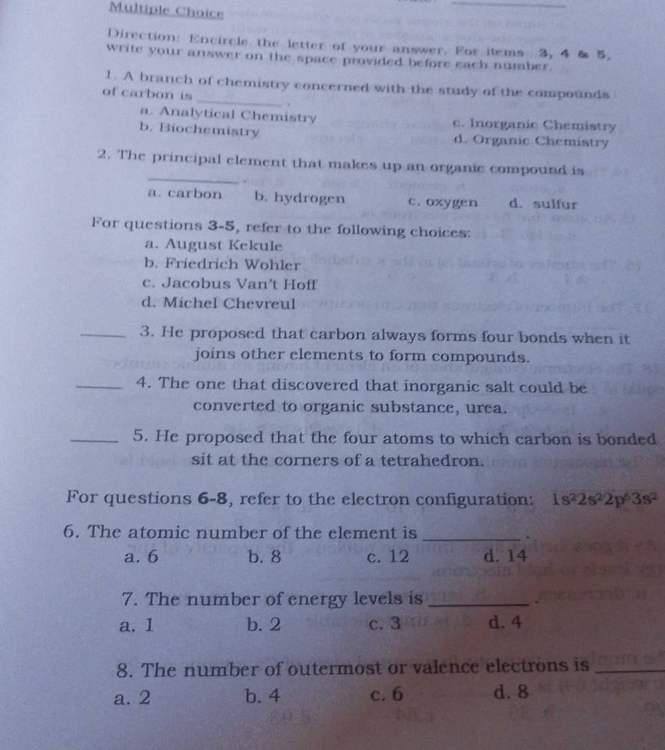 Direction: Encircle the letter of your answer. For items 3, 4 & 5,
write your answer on the space provided before each number.
_
1. A branch of chemistry concerned with the study of the compounds
of carbon is
a. Analytical Chemistry c. Inorganic Chemistry
b. Biochemistry d. Organic Chemistry
_
2. The principal element that makes up an organic compound is
.
a. carbon b. hydrogen c. oxygen d. sulfur
For questions 3-5, refer to the following choices:
a. August Kekule
b. Friedrich Wohler
c. Jacobus Van’t Hoff
d. Michel Chevreul
_3. He proposed that carbon always forms four bonds when it
joins other elements to form compounds.
_4. The one that discovered that inorganic salt could be
converted to organic substance, urea.
_5. He proposed that the four atoms to which carbon is bonded
sit at the corners of a tetrahedron.
For questions 6-8, refer to the electron configuration: 1s^22s^22p^53s^2
6. The atomic number of the element is_
.
a. 6 b. 8 c. 12 d. 14
7. The number of energy levels is_
a. 1 b. 2 c. 3 d. 4
8. The number of outermost or valence electrons is_
a. 2 b. 4 c. 6 d. 8