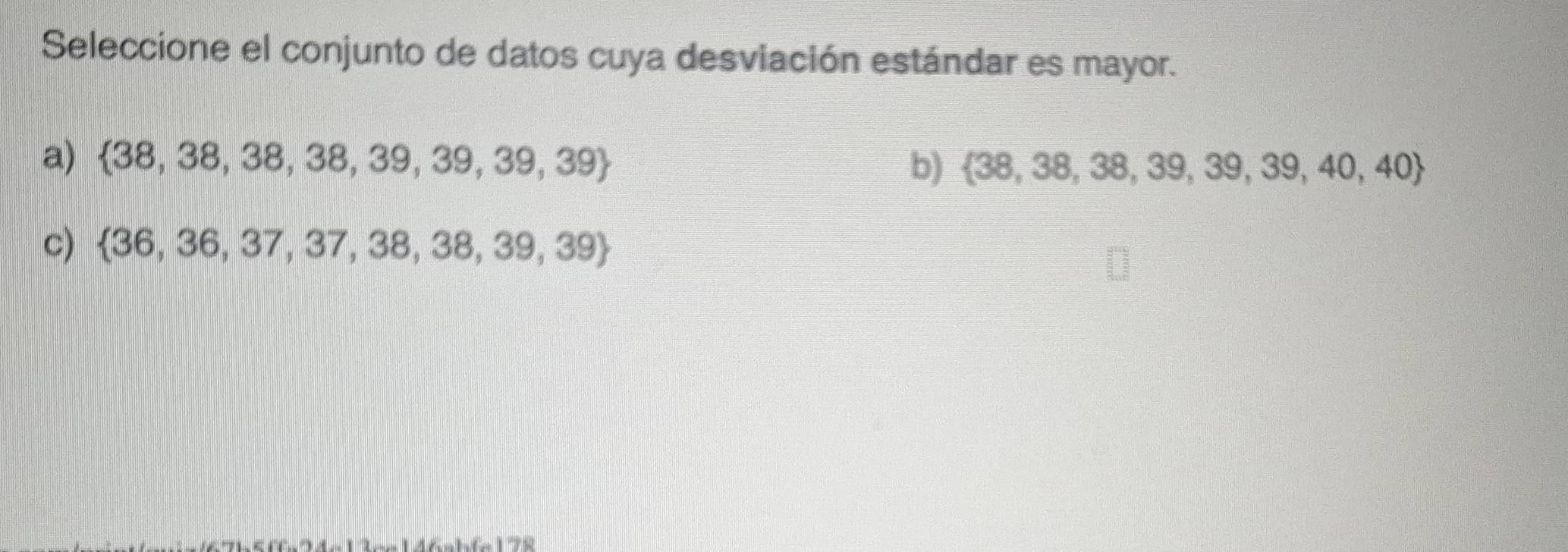 Seleccione el conjunto de datos cuya desviación estándar es mayor.
a)  38,38,38,38,39,39,39,39 b)  38,38,38,39,39,39,40,40
c)  36,36,37,37,38,38,39,39
△ A-12-146-1.4-175