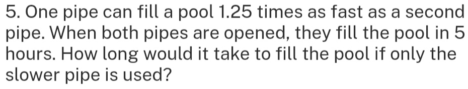 One pipe can fill a pool 1.25 times as fast as a second 
pipe. When both pipes are opened, they fill the pool in 5
hours. How long would it take to fill the pool if only the 
slower pipe is used?