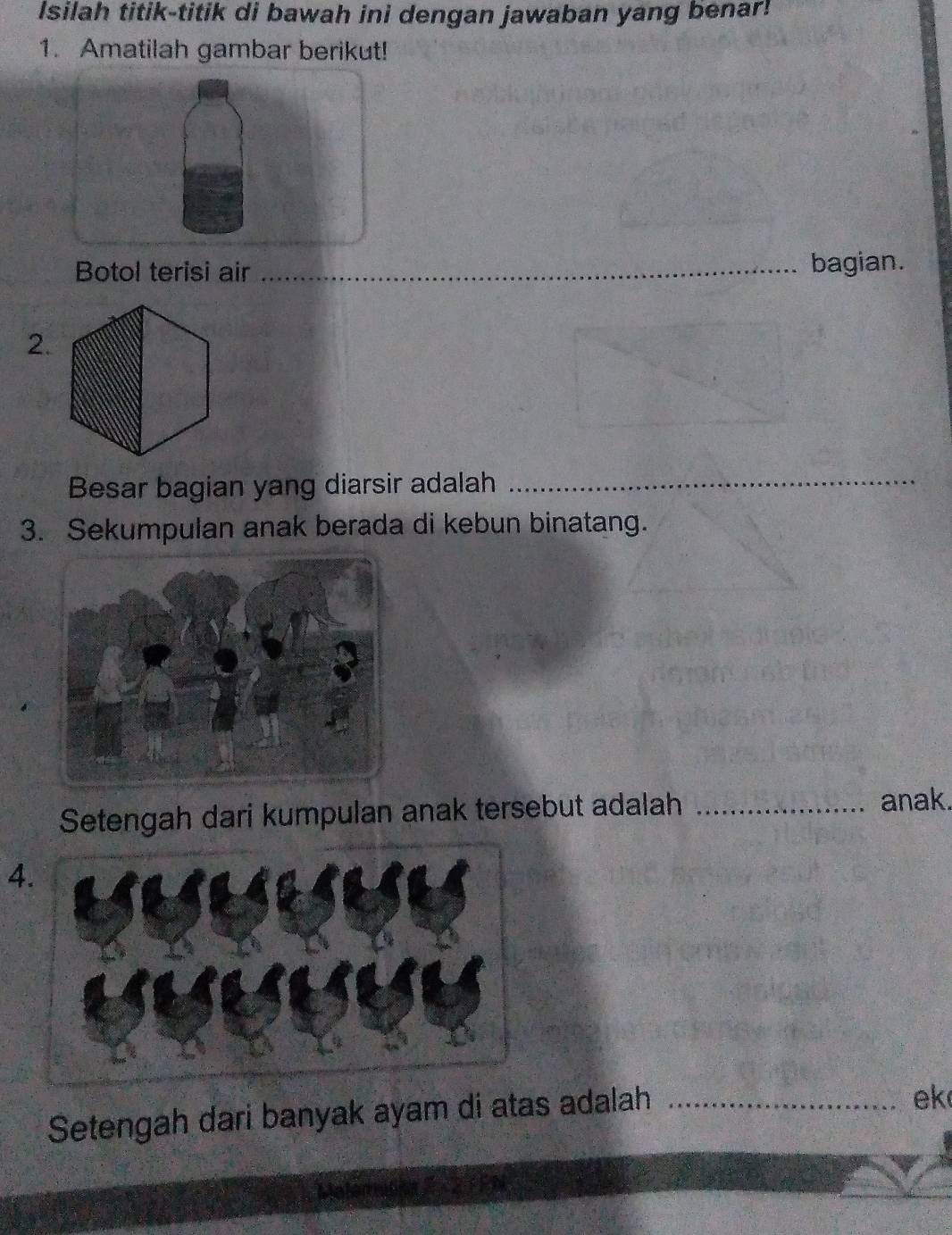 Isilah titik-titik di bawah ini dengan jawaban yang benar! 
1. Amatilah gambar berikut! 
Botol terisi air _bagian. 
2. 
Besar bagian yang diarsir adalah_ 
3. Sekumpulan anak berada di kebun binatang. 
Setengah dari kumpulan anak tersebut adalah_ 
anak. 
4 
Setengah dari banyak ayam di atas adalah_ 
ek