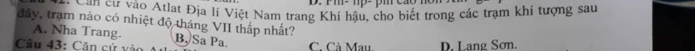Pm- 1p- pm cáo
Am năo cư vào Atlat Địa lí Việt Nam trang Khí hậu, cho biết trong các trạm khí tượng sau
đây, trạm nào có nhiệt độ tháng VII thấp nhất?
A. Nha Trang. B. Sa Pa.
Câu 43: Căn cử vào C. Cà Mau D. Lang Sơn.