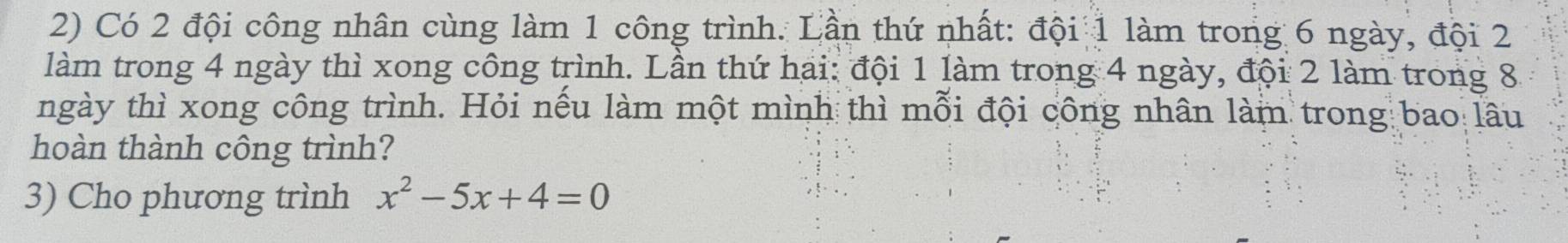 Có 2 đội công nhân cùng làm 1 công trình. Lần thứ nhất: đội 1 làm trong 6 ngày, đội 2
làm trong 4 ngày thì xong công trình. Lần thứ hai: đội 1 làm trong 4 ngày, đội 2 làm trong 8
ngày thì xong công trình. Hỏi nếu làm một mình thì mỗi đội công nhân làm trong bao lâu 
hoàn thành công trình? 
3) Cho phương trình x^2-5x+4=0