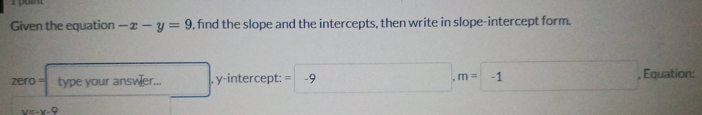 Given the equation -x-y=9 , find the slope and the intercepts, then write in slope-intercept form. 
zero = type your answer... , y-intercept: =|-9 □ ,m= frac 1 -1
, Equation:
y=-x-9