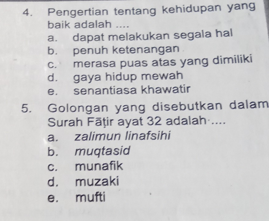 Pengertian tentang kehidupan yang
baik adalah ....
a. dapat melakukan segala hal
b. penuh ketenangan
c. merasa puas atas yang dimiliki
d. gaya hidup mewah
e. senantiasa khawatir
5. Golongan yang disebutkan dalam
Surah Fāṭir ayat 32 adalah ....
a. zalimun linafsihi
b. muqtasid
c. munafik
d. muzaki
e. mufti