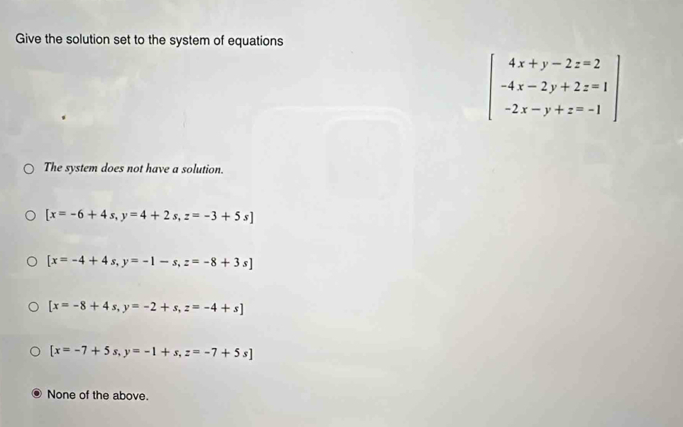 Give the solution set to the system of equations
beginarrayl 4x+y-2z=2 -4x-2y+2z=1 -2x-y+z=-1endarray
The system does not have a solution.
[x=-6+4s,y=4+2s,z=-3+5s]
[x=-4+4s, y=-1-s, z=-8+3s]
[x=-8+4s, y=-2+s, z=-4+s]
[x=-7+5s,y=-1+s, z=-7+5s]
None of the above.