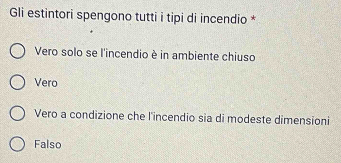 Gli estintori spengono tutti i tipi di incendio *
Vero solo se l'incendio è in ambiente chiuso
Vero
Vero a condizione che l'incendio sia di modeste dimensioni
Falso