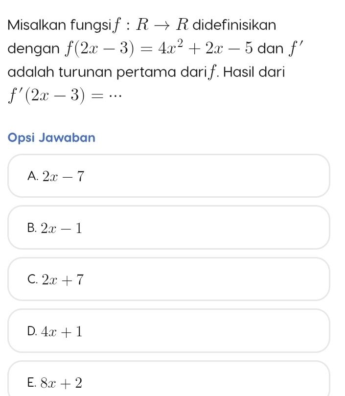 Misalkan fungsi j :Rto R didefinisikan
dengan f(2x-3)=4x^2+2x-5 dan f'
adalah turunan pertama darif. Hasil dari
f'(2x-3)= …
Opsi Jawaban
A. 2x-7
B. 2x-1
C. 2x+7
D. 4x+1
E. 8x+2