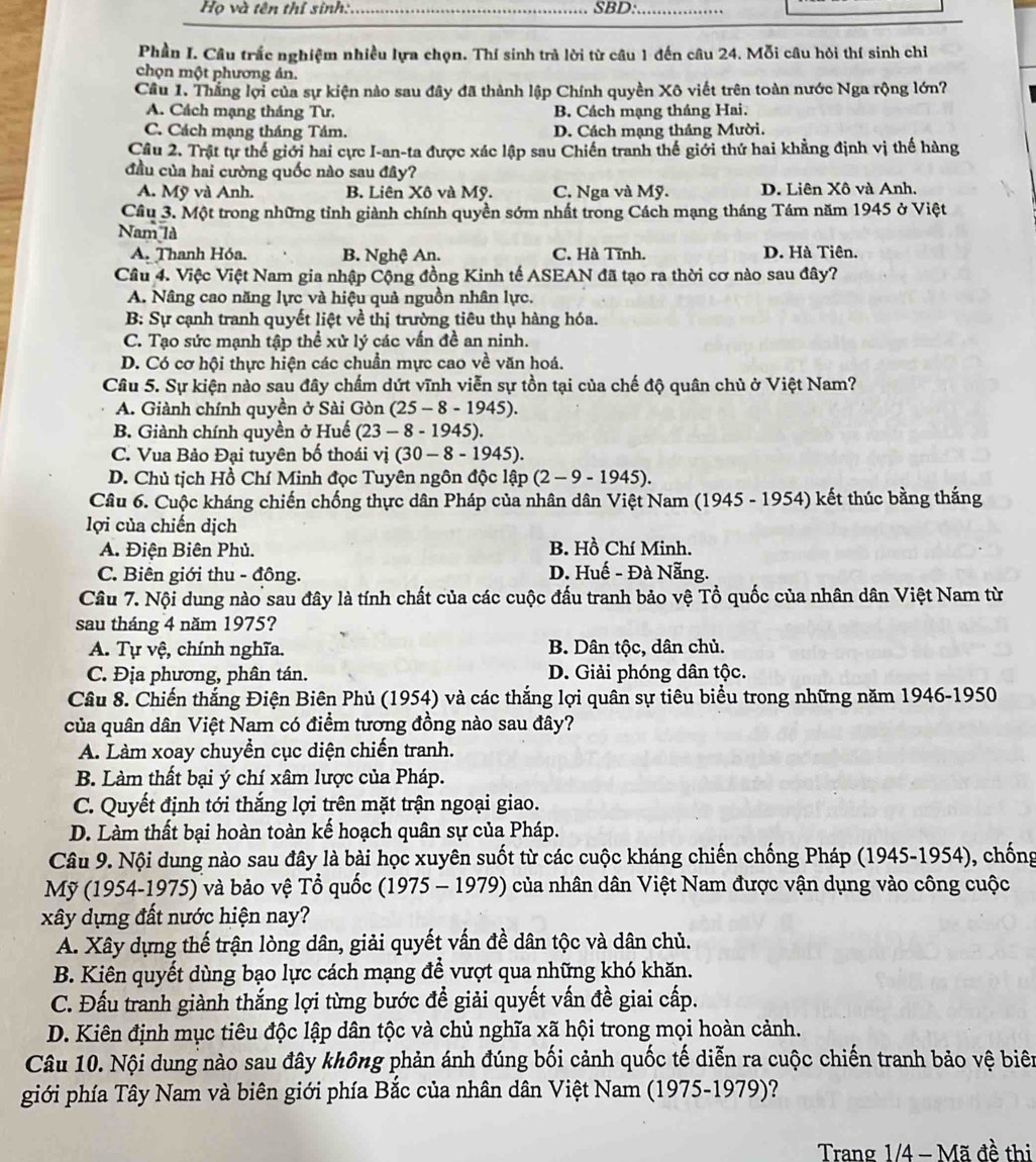 Họ và tên thí sinh: _SBD:_
Phần I. Câu trắc nghiệm nhiều lựa chọn. Thí sinh trà lời từ câu 1 đến câu 24. Mỗi câu hỏi thí sinh chỉ
chọn một phương ản.
Câu 1. Thắng lợi của sự kiện nào sau đây đã thành lập Chính quyền Xô viết trên toàn nước Nga rộng lớn?
A. Cách mạng tháng Tư. B. Cách mạng tháng Hai.
C. Cách mạng tháng Tám. D. Cách mạng tháng Mười.
Cầu 2. Trật tự thế giới hai cực I-an-ta được xác lập sau Chiến tranh thế giới thứ hai khẳng định vị thế hàng
đầu của hai cường quốc nào sau đây?
A. Mỹ và Anh. B. Liên Xô và Mỹ. C. Nga và Mỹ. D. Liên Xô và Anh.
Câu 3. Một trong những tỉnh giành chính quyền sớm nhất trong Cách mạng tháng Tám năm 1945 ở Việt
Nam là
A. Thanh Hóa. B. Nghệ An. C. Hà Tĩnh. D. Hà Tiên.
Cầu 4. Việc Việt Nam gia nhập Cộng đồng Kinh tế ASEAN đã tạo ra thời cơ nào sau đây?
A. Nâng cao năng lực và hiệu quả nguồn nhân lực.
B: Sự cạnh tranh quyết liệt về thị trường tiêu thụ hàng hóa.
C. Tạo sức mạnh tập thể xử lý các vấn đề an ninh.
D. Có cơ hội thực hiện các chuẩn mực cao về văn hoá.
Câu 5. Sự kiện nào sau đây chấm dứt vĩnh viễn sự tồn tại của chế độ quân chủ ở Việt Nam?
A. Giành chính quyền ở Sài Gòn (25-8-1945).
B. Giành chính quyền ở Huế (23-8-1945).
C. Vua Bảo Đại tuyên bố thoái vị (30-8-1945).
D. Chủ tịch Hồ Chí Minh đọc Tuyên ngôn độc lập (2-9-1945).
Câu 6. Cuộc kháng chiến chống thực dân Pháp của nhân dân Việt Nam (1945 - 1954) kết thúc bằng thắng
lợi của chiến dịch
A. Điện Biên Phủ. B. Hồ Chí Minh.
C. Biên giới thu - đông. D. Huế - Đà Nẵng.
Câu 7. Nội dung nào sau đây là tính chất của các cuộc đấu tranh bảo vệ Tổ quốc của nhân dân Việt Nam từ
sau tháng 4 năm 1975?
A. Tự vệ, chính nghĩa. B. Dân tộc, dân chủ.
C. Địa phương, phân tán. D. Giải phóng dân tộc.
Câu 8. Chiến thắng Điện Biên Phủ (1954) và các thắng lợi quân sự tiêu biểu trong những năm 1946-1950
của quân dân Việt Nam có điểm tương đồng nào sau đây?
A. Làm xoay chuyển cục diện chiến tranh.
B. Làm thất bại ý chí xâm lược của Pháp.
C. Quyết định tới thắng lợi trên mặt trận ngoại giao.
D. Làm thất bại hoàn toàn kế hoạch quân sự của Pháp.
Câu 9. Nội dung nào sau đây là bài học xuyên suốt từ các cuộc kháng chiến chống Pháp (1945-1954), chống
Mỹ (1954-1975) và bảo vệ Tổ quốc (1975 - 1979) của nhân dân Việt Nam được vận dụng vào công cuộc
xây dựng đất nước hiện nay?
A. Xây dựng thế trận lòng dân, giải quyết vấn đề dân tộc và dân chủ.
B. Kiên quyết dùng bạo lực cách mạng để vượt qua những khó khăn.
C. Đấu tranh giành thắng lợi từng bước đề giải quyết vấn đề giai cấp.
D. Kiên định mục tiêu độc lập dân tộc và chủ nghĩa xã hội trong mọi hoàn cảnh.
Câu 10. Nội dung nào sau đây không phản ánh đúng bối cảnh quốc tế diễn ra cuộc chiến tranh bảo vệ biên
giới phía Tây Nam và biên giới phía Bắc của nhân dân Việt Nam (1975-1979)?
Trang 1/4 - Mã đề thị