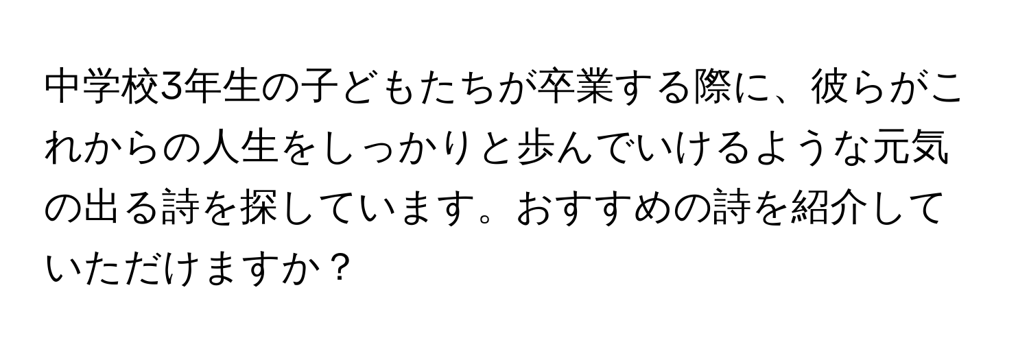 中学校3年生の子どもたちが卒業する際に、彼らがこれからの人生をしっかりと歩んでいけるような元気の出る詩を探しています。おすすめの詩を紹介していただけますか？