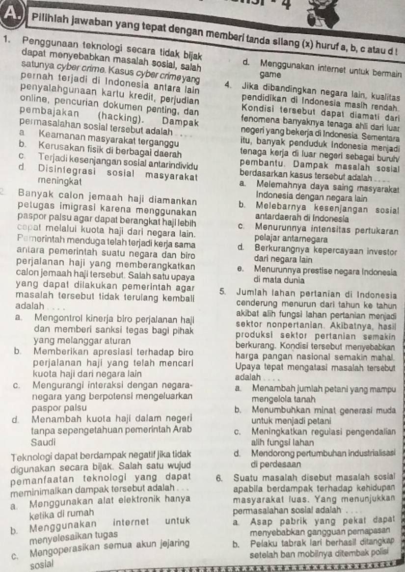 Pilihiah jawaban yang tepat dengan memberi tanda silang (x) huruf a, b, c atau d !
1. Penggunaan teknologi secara tidak bijak d. Menggunakan internet untuk bermain
dapat menyebabkan masalah sosial, salah
satunya cyber crime. Kasus cyber crimeyang
game
pernah terjadi di Indonesia antara lain 4. Jika dibandingkan negara lain, kualitas
pendidikan di Indonesia masih rendah
penyalahgunaan kartu kredit, perjudian  Kondisi tersebut dapat diamati dari
online, pencurian dokumen penting, dan fenomena banyaknya tenaga ahli dari luar
pembajakan (hacking).
negeri yang bekerja di Indonesia. Sementara
permasalahan sosial tersebut adalah itu, banyak penduduk Indonesia menjadi
a Keamanan masyarakat terganggu
b. Kerusakan fisik di berbagal daerah
tenaga kerja di luar negeri sebagai buruh 
pembantu. Dampak masalah sosial
c. Terjadi kesenjangan sosial antarindividu berdasarkan kasus tersebut adalah
d Disintegrasi sosial masyarakat a. Melemahnya daya saing masyaraka
meningkat Indonesia dengan negara lain
2 Banyak calon jemaah haji diamankan b. Melebarnya kesenjangan sosial
petugas imigrasi karena menggunakan antardaerah di Indonesia
paspor palsu agar dapat berangkat haji lebih c. Menurunnya intensitas pertukaran
capat melalui kuota haji dari negara lain. pelajar antarnegara
Pemerintah menduga telah terjadi kerja sama d. Berkurangnya kepercayaan investor
antara pemerintah suatu negara dan biro darì negara lain
perjalanan haji yang memberangkatkan e. Menurunnya prestise negara Indonesia
calon jemaah haji tersebut. Salah satu upaya di mala dunia
yang dapat dilakukan pemerintah agar 5. Jumlah Iahan pertanian di Indonesia
masalah tersebut tidak terulang kembali cenderung menurun dari tahun ke tahun
adalah akibat alih fungsi lahan pertanian menjadi
a Mengontrol kinerja biro perjalanan haji sektor nonpertanian. Akibatnya, hasil
dan memberi sanksi tegas bagi pihak produksi sektor pertanian semakin 
yang melanggar aturan berkurang. Kondisi tersebut menyebabkan
b. Memberikan apresiasi terhadap biro harga pangan nasional semakin mahal.
perjalanan haji yang telah mencari Upaya tepat mengatasi masalah tersebut
kuota haji dari negara lain adalah
c. Mengurangi interaksi dengan negara a. Menambah jumlah petani yang mampu
negara yang berpotensi mengeluarkan mengelola tanah
paspor palsu b. Menumbuhkan minat generasi muda
d. Menambah kuota haji dalam negeri untuk menjadi petani
tanpa sepengetahuan pemerintah Arab c. Meningkatkan regulasi pengendalian
Saudi alih fungsi lahan
Teknologi dapat berdampak negatif jika tidak d. Mendorong pertumbuhan Industrialisasi
digunakan secara bijak. Salah satu wujud di perdesaan
pemanfaatan teknologi yang dapat 6. Suatu masalah disebut masalah sosial
meminimalkan dampak tersebut adalah . . . apabila berdampak terhadap kehidupan 
a. Menggunakan alat elektronik hanya masyarakat luas. Yang menunjukkan
ketika di rumah permasalahan sosial adalah
b. Menggunakan internet untuk a Asap pabrik yang pekat dapat
menyelesaikan tugas
menyebabkan gangguan pernapasan
c. Mengoperasikan semua akun jejaring b. Pelaku tabrak lari berhasil ditangkap
setelah ban mobilnya ditembak polisi
sosial