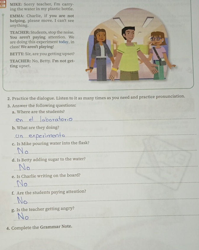 MIKE: Sorry teacher, I'm carry- 
ing the water in my plastic bottle. 
EMMA: Charlie, if you are not 
helping, please move. I can't see 
anything. 
TEACHER: Students, stop the noise. 
You aren't paying attention. We 
are doing this experiment today, in 
class! We aren't playing! 
BETTY: Sir, are you getting upset? 
TEACHER: No, Betty. I'm not get- 
ting upset. 
2. Practice the dialogue. Listen to it as many times as you need and practice pronunciation. 
3. Answer the following questions: 
a. Where are the students? 
_ 
b. What are they doing? 
_ 
c. Is Mike pouring water into the flask? 
_ 
d. Is Betty adding sugar to the water? 
_ 
e. Is Charlie writing on the board? 
_ 
f. Are the students paying attention? 
_ 
_ 
g. Is the teacher getting angry? 
4. Complete the Grammar Note.