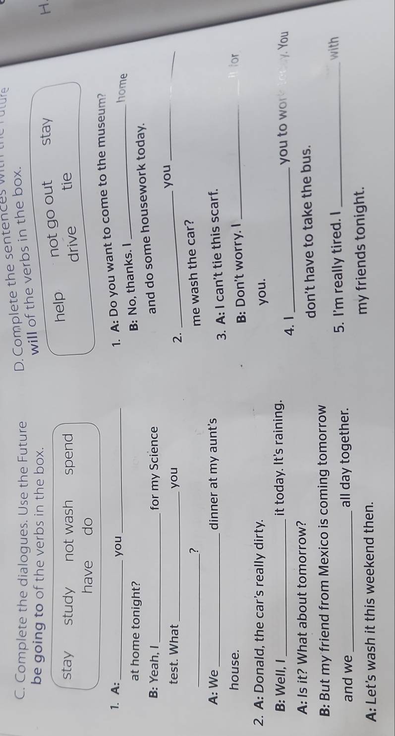 Complete the dialogues. Use the Future D. Complete the sentences w rature
will of the verbs in the box.
be going to of the verbs in the box. stay
stay study not wash spend help not go out H.
drive tie
have do
1. A: _you_
1. A: Do you want to come to the museum?
at home tonight?
B: No, thanks. I
_home
B: Yeah, I _for my Science
and do some housework today.
test. What _you
_you_
2.
_? me wash the car?
A: We_ dinner at my aunt's
3. A: I can't tie this scarf.
house. _ior
B: Don't worry. I
2. A: Donald, the car’s really dirty.
you.
B: Well, I_ it today. It's raining. y. You
4.1 _you to wor
A: Is it? What about tomorrow?
don't have to take the bus.
B: But my friend from Mexico is coming tomorrow
and we _all day together. 5. I'm really tired. I_
with
A: Let's wash it this weekend then. my friends tonight.