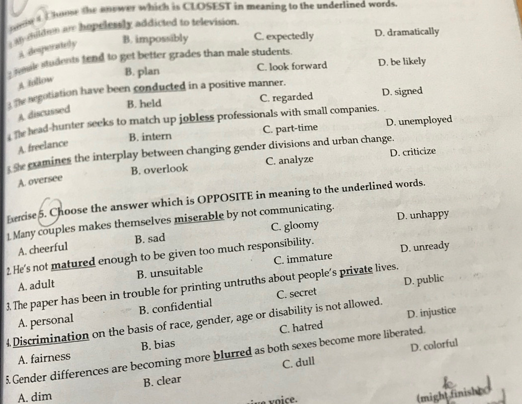 hodw 4 Choose the anower which is CLOSEST in meaning to the underlined words.
My mlden are hopelessly addicted to television.
B. impossibly C. expectedly D. dramatically
A desperately
_remale students tend to get better grades than male students.
B. plan C. look forward D. be likely
A follow
The negotiation have been conducted in a positive manner.
B. held C. regarded D. signed
A. discussed
4 The head-hunter seeks to match up jobless professionals with small companies.
B. intern C. part-time D. unemployed
A freelance
3 She examines the interplay between changing gender divisions and urban change.
B. overlook C. analyze D. criticize
A. oversee
Exercise 5. Choose the answer which is OPPOSITE in meaning to the underlined words.
D. unhappy
1 Many couples makes themselves miserable by not communicating.
C. gloomy
A. cheerful B. sad
2 He's not matured enough to be given too much responsibility. C. immature
D. unready
A. adult B. unsuitable
D. public
3. The paper has been in trouble for printing untruths about people’s private lives.
A. personal B. confidential C. secret
D. injustice
4 Discrimination on the basis of race, gender, age or disability is not allowed.
A. fairness B. bias C. hatred
D. colorful
5. Gender differences are becoming more blurred as both sexes become more liberated.
C. dull
B. clear
A. dim (might finish)
ve voice.
