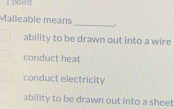 Malleable means _.
ability to be drawn out into a wire
conduct heat
conduct electricity
ability to be drawn out into a sheet