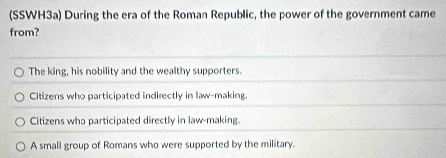 (SSWH3a) During the era of the Roman Republic, the power of the government came
from?
The king, his nobility and the wealthy supporters.
Citizens who participated indirectly in law-making.
Citizens who participated directly in law-making.
A small group of Romans who were supported by the military.