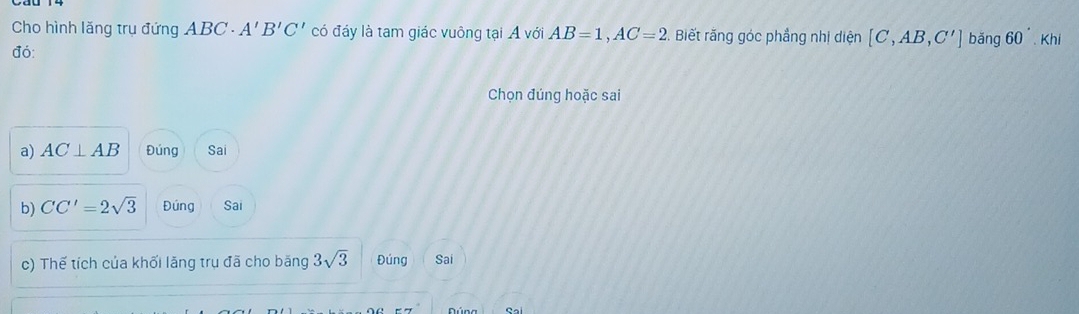 Cho hình lăng trụ đứng ABC A'B'C' có đáy là tam giác vuông tại A với AB=1, AC=2 Biết rằng góc phẳng nhị diện [C,AB,C'] bǎng 60^(·), kh
đó:
Chọn đúng hoặc sai
a) AC⊥ AB Đúng Sai
b) CC'=2sqrt(3) Đứng Sai
c) Thế tích của khối lăng trụ đã cho băng 3sqrt(3) Đúng Sai