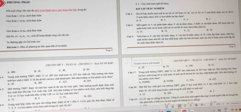 phương pháp.
2. 2 2 học sinh nam ngồi kể nhau
Nếu một công việc nào đó phải hoàn thành qua n giai đoạn liên tiếp, trong đỏ: bài TậP TRÁC NGHiệm
Giai đoạn 1 có mị cách thực hiện Câu 1: Giả sử bạn muồn mua một áo sơ mi cỡ 39 hoặc cỡ 40 . Ảo cỡ 39 có 5 màu khác nhau, áo cỡ 40 có
Giai đoạn 2 có mạ cách thực hiện A. 9. 4 màu khác nhau. Hỏi có bao nhiêu sự lựa chọn?
B. 5 . C. 4. D. 1.
Câu 2: Một người có 4 cái quân khác nhau, 6 cái áo khác nhau, 3 chiếc cả vạt khác nhau. Để chọn một cái
Giai đoạn n có mạ cách thực hiện quân hoặc một cái áo hoặc một cái cả vạt thi số cách chọn khác nhau là:
Khi đó, có: mộ mgng cách để hoàn thành công việc đã cho A. 13. B. 72. C. 12. D. 30.
Câu 3: Trên bản có 8 cây bút chỉ khác nhau, 6 cây bút bi khác nhau và 10 cuốn tập khác nhau. Một học
Ta thường gặp các bải toán sau: sinh muốn chọn một đồ vật duy nhất hoặc một cây bùt chỉ hoặc một cây bút bi hoặc một cuốn tập thi
Bài toán 1: Đếm số phương án liên quan đến số tự nhiên số cách chọn khác nhau là:
Page 2
Page l
CHUYÊN ĐÊ V - TOÁN 10 - CHưƠNG V - ĐẠI SÔ Tổ hợp_ Double-click to edit header CHUYÊN ĐÊ V - TOÁN 10 - ChưƠNG V - Đại Số tổ hợp
A. 480. B. 24. C. 48. D. 60. A. 25. B. 75.
C. 100. D. 15.
a 4: Trong một trường THPT T khối 11 có 280 học sinh nam và 325 học sinh nữ. Nhà trường cần chọn Câu 17: Trong một trường THPT, khối 11 có 280 học sinh nam và 325 học sinh nữ. Nhà trường cần chọn
một học sinh ở khổi 11 đi dự da hội của học sinh thành phố. Hỏi nhà trường có bao nhiêu cách chọn? hai học sinh trong đó có một nam và một nữ đi dự trại hè của học sinh thành phố. Hỏi nhà trường có
A. 45. B. 280. C. 325. D. 605. bao nhiêu cách chọn?
u 5: Một trường THPT được cử một học sinh đi dự trại hè toàn quốc. Nhà trường quyết định chọn một A. 910000. B. 91000. C. 910. D. 625.
học sinh tiên tiền lớp 11A hoặc lớp 12.B. Hỏi nhà trường có bao nhiều cách chọn, nều biết răng lớp Câu 18: Một đội học sinh giỏi của trường THPT, gồm 5 học sinh khối 12, 4 học sinh khối 11, 3 học sinh
1L4 có 31 học sinh tiên tiền và lớp 12B có 22 học sinh tiên tiến? khối 10. Số cách chọn ba học sinh trong đó mỗi khối có một em? C. 60. D. 3.
A. 31. B. 9. C. 53. D. 682 A. 12.
B. 220.
au 6: Trong một hộp chứa sáu quả cầu trắng được đánh số từ 1 đến 6 và ba quả cầu đen được đánh số Câu 19: Có 10 cặp vợ chồng đi dự tiệc. Tổng số cách chọn một người đân ông và một người đân bã trong bữa
7, 8, 9. Có bao nhiêu cách chọn một trong các quả cầu ẩy? tiệc phát biểu ý kiển sao cho hai người đó không là vợ chỗng?
B7%
VIE