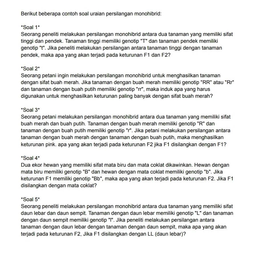 Berikut beberapa contoh soal uraian persilangan monohibrid:
*Soal 1*
Seorang peneliti melakukan persilangan monohibrid antara dua tanaman yang memiliki sifat
tinggi dan pendek. Tanaman tinggi memiliki genotip "T" dan tanaman pendek memiliki
genotip "t". Jika peneliti melakukan persilangan antara tanaman tinggi dengan tanaman
pendek, maka apa yang akan terjadi pada keturunan F1 dan F2?
*Soal 2^*
Seorang petani ingin melakukan persilangan monohibrid untuk menghasilkan tanaman
dengan sifat buah merah. Jika tanaman dengan buah merah memiliki genotip "RR" atau "Rr"
dan tanaman dengan buah putih memiliki genotip "rr", maka induk apa yang harus
digunakan untuk menghasilkan keturunan paling banyak dengan sifat buah merah?
*Soal 3^*
Seorang petani melakukan persilangan monohibrid antara dua tanaman yang memiliki sifat
buah merah dan buah putih. Tanaman dengan buah merah memiliki genotip "R" dan
tanaman dengan buah putih memiliki genotip "r". Jika petani melakukan persilangan antara
tanaman dengan buah merah dengan tanaman dengan buah putih, maka menghasilkan
keturunan pink. apa yang akan terjadi pada keturunan F2 jika F1 disilangkan dengan F1?
*Soal 4^*
Dua ekor hewan yang memiliki sifat mata biru dan mata coklat dikawinkan. Hewan dengan
mata biru memiliki genotip "B" dan hewan dengan mata coklat memiliki genotip "b". Jika
keturunan F1 memiliki genotip "Bb", maka apa yang akan terjadi pada keturunan F2. Jika F1
disilangkan dengan mata coklat?
*Soal 5^*
Seorang peneliti melakukan persilangan monohibrid antara dua tanaman yang memiliki sifat
daun lebar dan daun sempit. Tanaman dengan daun lebar memiliki genotip "L" dan tanaman
dengan daun sempit memiliki genotip "I'. Jika peneliti melakukan persilangan antara
tanaman dengan daun lebar dengan tanaman dengan daun sempit, maka apa yang akan
terjadi pada keturunan F2, Jika F1 disilangkan dengan LL (daun lebar)?