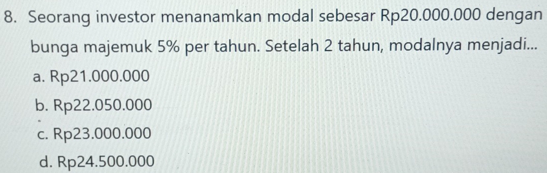 Seorang investor menanamkan modal sebesar Rp20.000.000 dengan
bunga majemuk 5% per tahun. Setelah 2 tahun, modalnya menjadi...
a. Rp21.000.000
b. Rp22.050.000
c. Rp23.000.000
d. Rp24.500.000