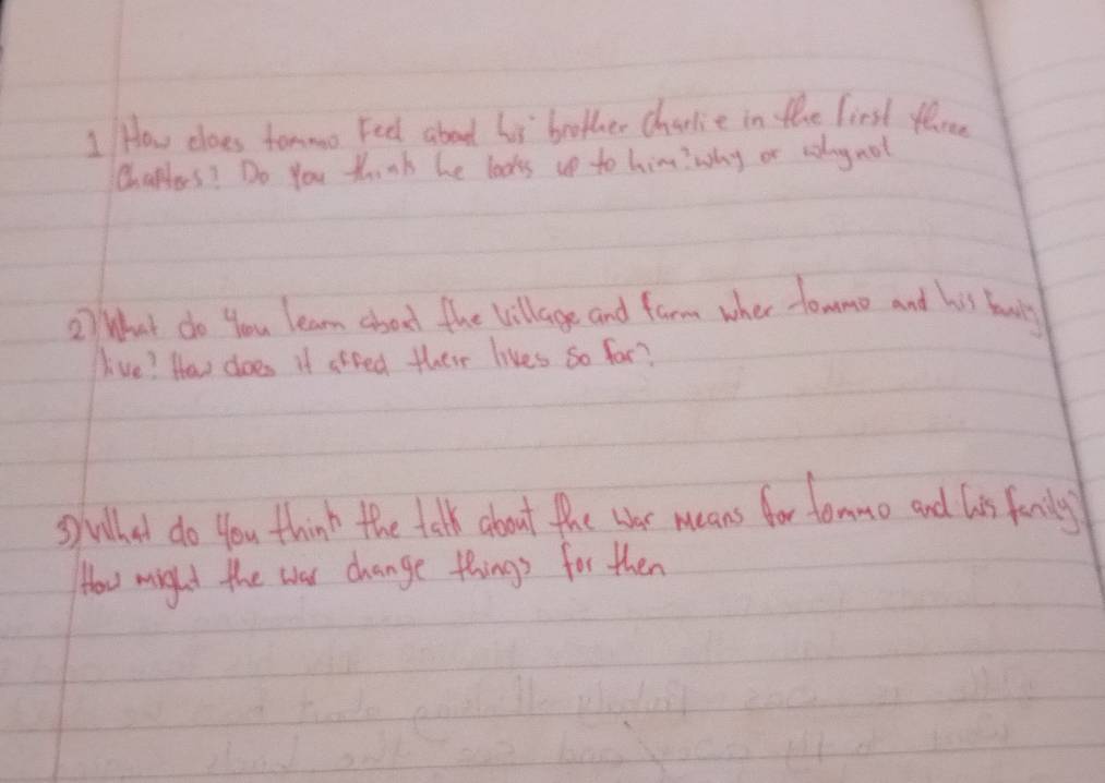 How does tommo Feel about lis brother charlie in the first tlree 
Chappas? Do You think he looks up to himwwhy or aolog not 
2) What do you learn about the Village and farm wher towmo and his fanily 
live? How does if areed their lives so for? 
Suled do you think the talk about the wher means for fommo and his fanily 
How might the was change things for then