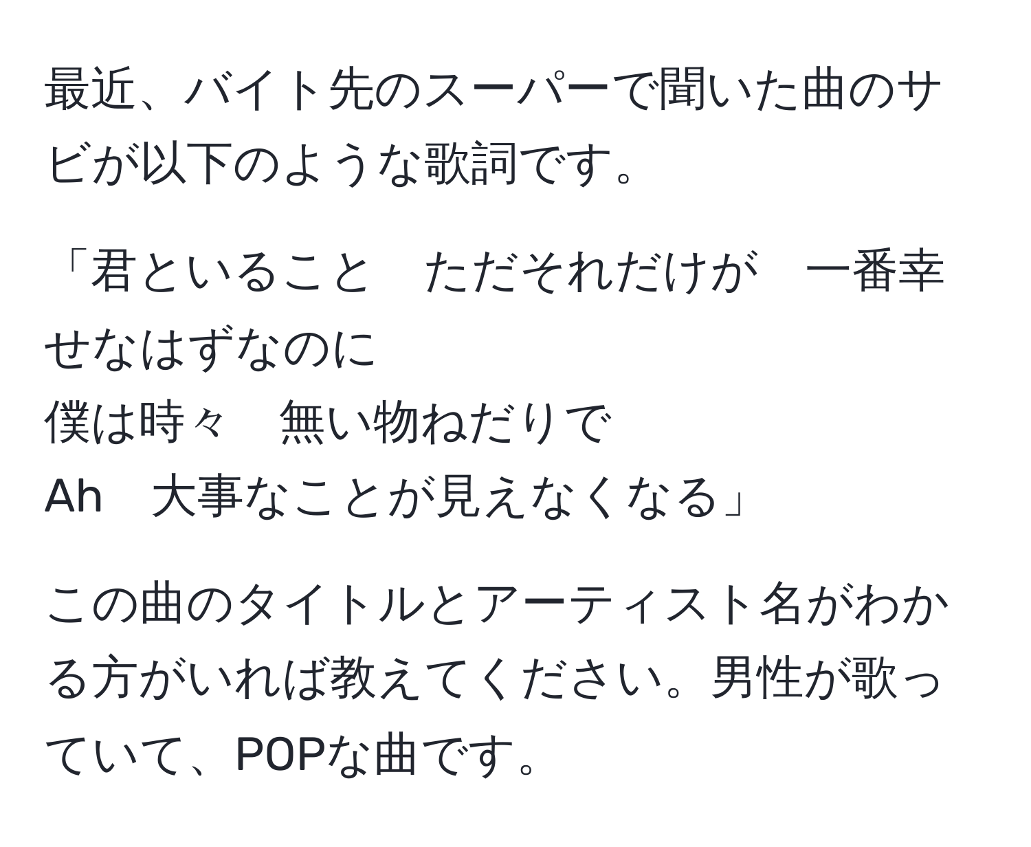 最近、バイト先のスーパーで聞いた曲のサビが以下のような歌詞です。

「君といること　ただそれだけが　一番幸せなはずなのに
僕は時々　無い物ねだりで
Ah　大事なことが見えなくなる」

この曲のタイトルとアーティスト名がわかる方がいれば教えてください。男性が歌っていて、POPな曲です。