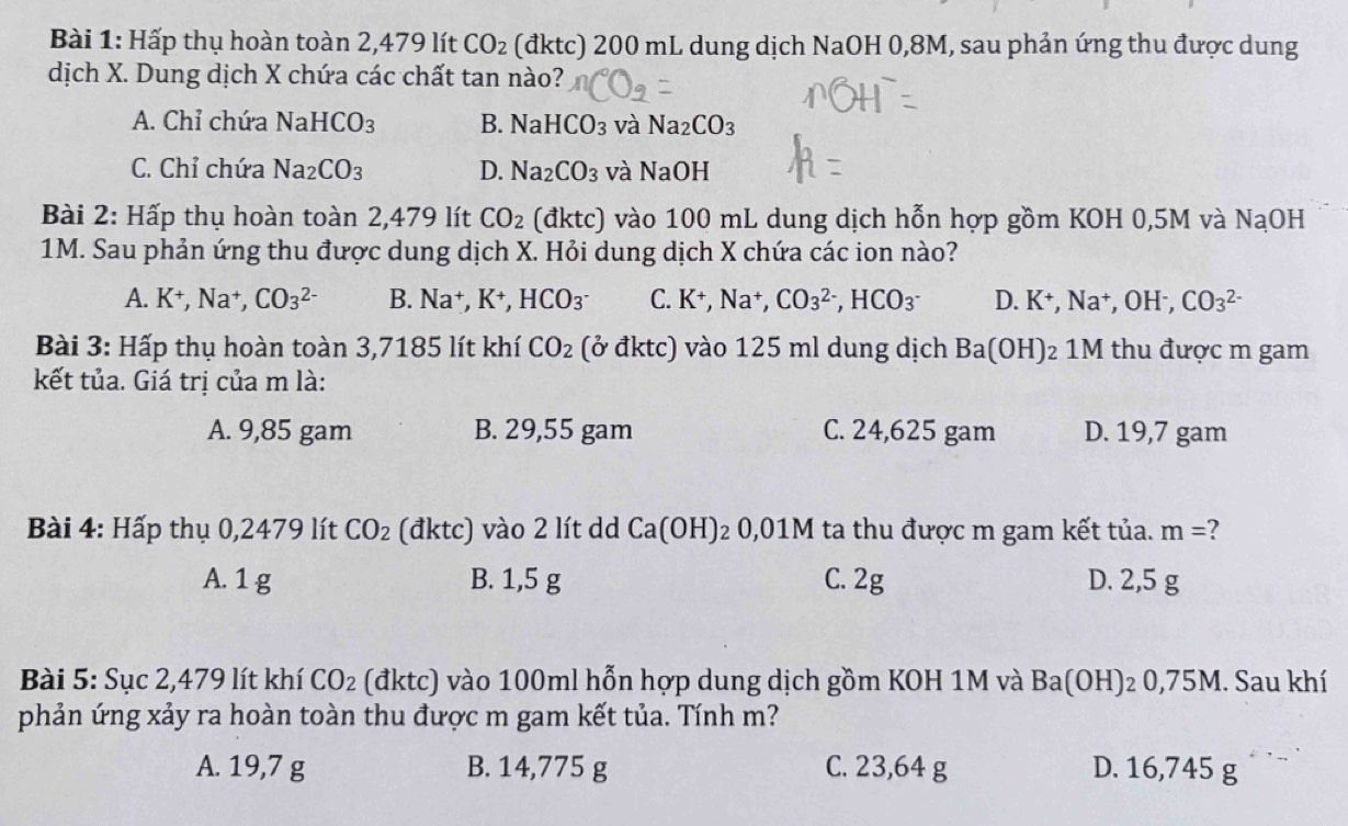 Hấp thụ hoàn toàn 2,479 lít CO_2 (đktc) 200 mL dung dịch NaOH 0,8M, sau phản ứng thu được dung
dịch X. Dung dịch X chứa các chất tan nào?
A. Chỉ chứa NaHCO_3 B. NaHCO_3 và Na_2CO_3
C. Chỉ chứa Na_2CO_3 D. Na_2CO_3 và NaOH
Bài 2: Hấp thụ hoàn toàn 2,479 lít CO_2 (đktc) vào 100 mL dung dịch hỗn hợp gồm KOH 0,5M và NaOH
1M. Sau phản ứng thu được dung dịch X. Hỏi dung dịch X chứa các ion nào?
A. K^+,Na^+,CO_3^((2-) B. Na^+),K^+,HCO_3^- C. K^+,Na^+,CO_3^((2-),HCO_3^-) D.K^+,Na^+,OH^-,CO_3^((2-)
Bài 3: Hấp thụ hoàn toàn 3,7185 lít khí CO_2) (ở đktc) vào 125 ml dung dịch Ba(OH)_2 1M thu được m gam
kết tủa. Giá trị của m là:
A. 9,85 gam B. 29,55 gam C. 24,625 gam D. 19,7 gam
Bài 4: Hấp thụ 0,2479 lít CO_2 (đktc) vào 2 lít dd Ca(OH)_20,01M ta thu được m gam kết tủa. m=
A. 1 g B. 1,5 g C. 2g D. 2,5 g
Bài 5: Sục 2,479 lít khí CO_2 (đktc) vào 100ml hỗn hợp dung dịch gồm KOH 1M và Ba(OH): 2 0,75M. Sau khí
phản ứng xảy ra hoàn toàn thu được m gam kết tủa. Tính m?
A. 19,7 g B. 14,775 g C. 23,64 g D. 16,745 g