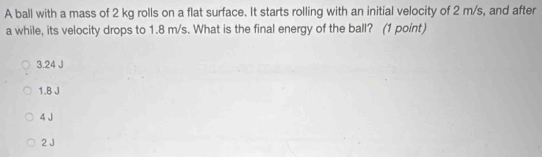 A ball with a mass of 2 kg rolls on a flat surface. It starts rolling with an initial velocity of 2 m/s, and after
a while, its velocity drops to 1.8 m/s. What is the final energy of the ball? (1 point)
3.24 J
1.8 J
4 J
2J