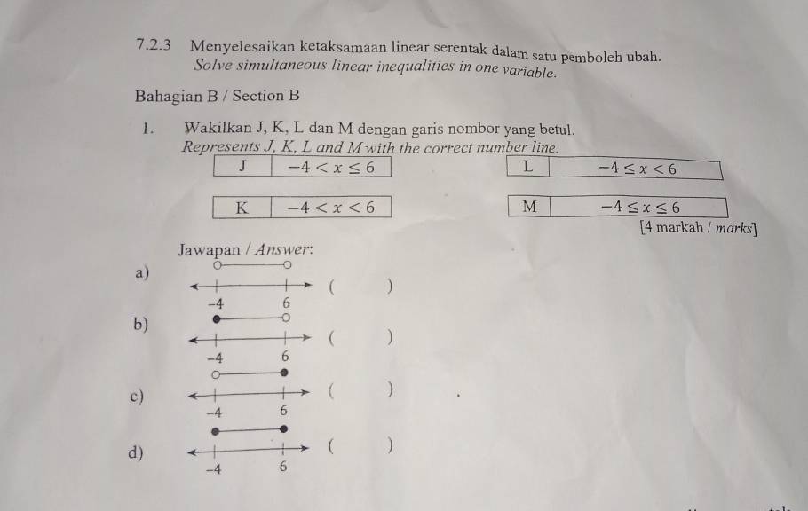 Menyelesaikan ketaksamaan linear serentak dalam satu pemboleh ubah.
Solve simultaneous linear inequalities in one variable.
Bahagian B / Section B
1. Wakilkan J, K, L dan M dengan garis nombor yang betul.
Represents J, K, L and M with the correct number line.
J -4
L -4≤ x<6</tex>
K -4
M -4≤ x≤ 6
[4 markah / marks]
Jawapan / Answer:
a)
)
b)
)
c)
 )
d)
( )