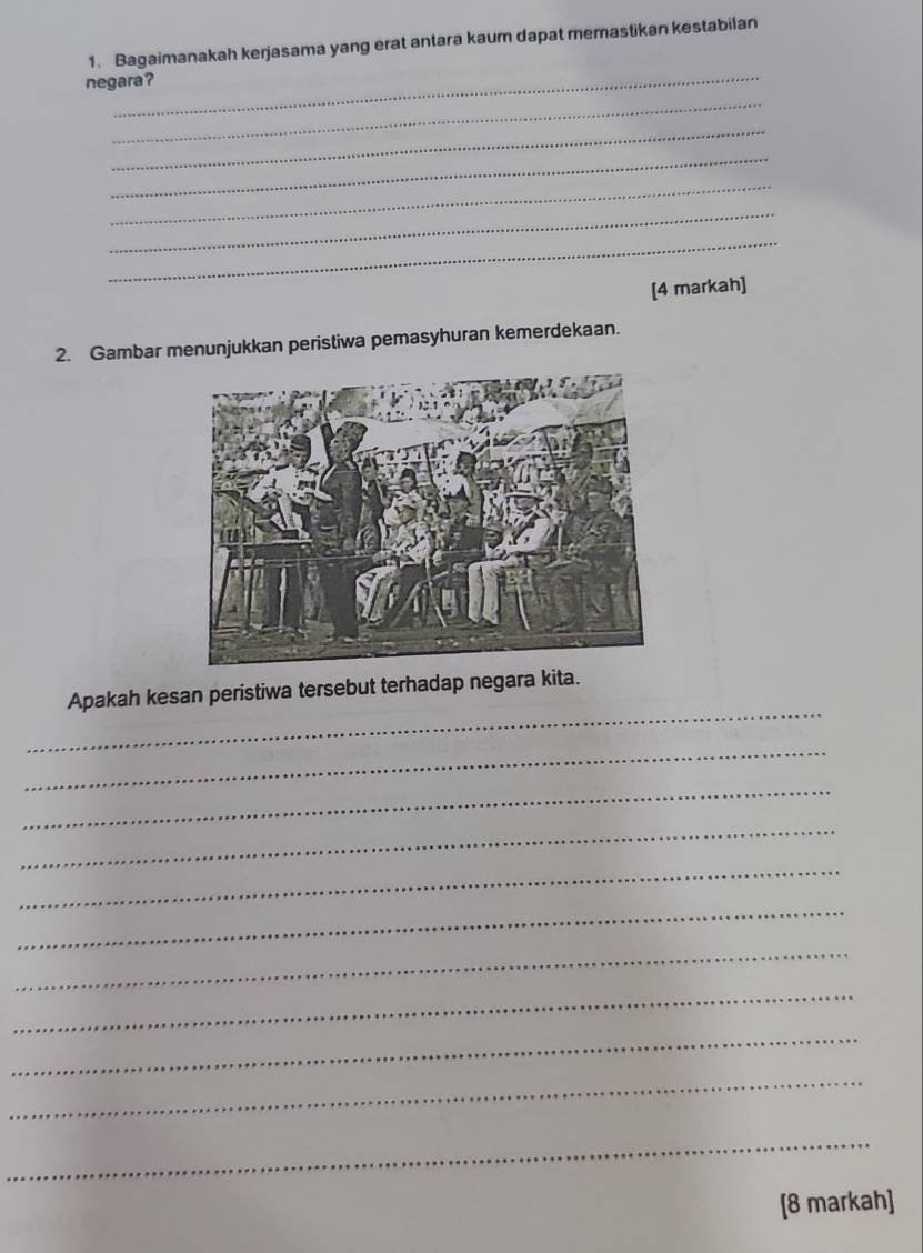 Bagaimanakah kerjasama yang erat antara kaum dapat memastikan kestabilan 
_ 
_ 
negara? 
_ 
_ 
_ 
_ 
_ 
[4 markah] 
2. Gambar menunjukkan peristiwa pemasyhuran kemerdekaan. 
_ 
Apakah kesan peristiwa tersebut terhadap negara kita. 
_ 
_ 
_ 
_ 
_ 
_ 
_ 
_ 
_ 
_ 
[8 markah]