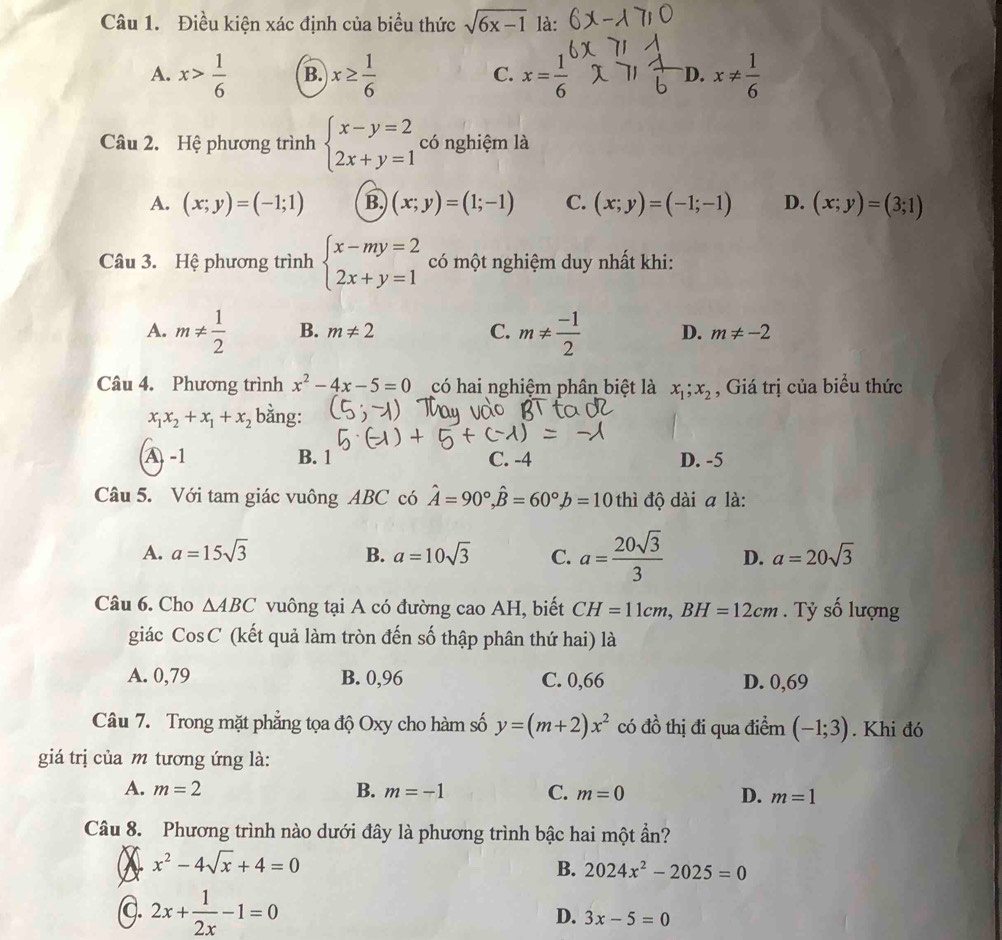 Điều kiện xác định của biểu thức sqrt(6x-1) là:
A. x> 1/6  B. x≥  1/6  C. x= 1/6  D. x!=  1/6 
Câu 2. Hệ phương trình beginarrayl x-y=2 2x+y=1endarray. có nghiệm là
A. (x;y)=(-1;1) B. (x;y)=(1;-1) C. (x;y)=(-1;-1) D. (x;y)=(3;1)
Câu 3. Hệ phương trình beginarrayl x-my=2 2x+y=1endarray. có một nghiệm duy nhất khi:
A. m!=  1/2  B. m!= 2 C. m!=  (-1)/2  D. m!= -2
Câu 4. Phương trình x^2-4x-5=0 có hai nghiệm phân biệt là x_1;x_2 , Giá trị của biểu thức
x_1x_2+x_1+x_2 bằng:
A -1 B. 1 C. -4 D. -5
Câu 5. Với tam giác vuông ABC có hat A=90°,hat B=60°,b=10 thì độ dài a là:
A. a=15sqrt(3) B. a=10sqrt(3) C. a= 20sqrt(3)/3  D. a=20sqrt(3)
Câu 6. Cho △ ABC vuông tại A có đường caoAH , biết CH=11cm,BH=12cm. Tỷ số lượng
giác CosC (kết quả làm tròn đến số thập phân thứ hai) là
A. 0,79 B. 0,96 C. 0,66 D. 0,69
Câu 7. Trong mặt phẳng tọa độ Oxy cho hàm số y=(m+2)x^2 có đồ thị đi qua điểm (-1;3). Khi đó
giá trị của m tương ứng là:
A. m=2 B. m=-1 C. m=0 D. m=1
Câu 8. Phương trình nào dưới đây là phương trình bậc hai một ần?
x^2-4sqrt(x)+4=0
B. 2024x^2-2025=0
C. 2x+ 1/2x -1=0
D. 3x-5=0