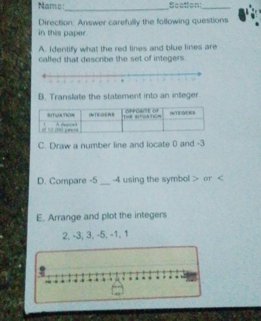 Name:_ Scation:_ 
Direction: Answer carefully the following questions 
in this paper. 
A. Identify what the red lines and blue lines are 
called that describe the set of integers. 
B. Translate the statement into an integer. 
C. Draw a number line and locate 0 and -3
D. Compare -5 _ -4 using the symbol or ( 
E. Arrange and plot the integers
2, -3, 3, -5, -1, 1