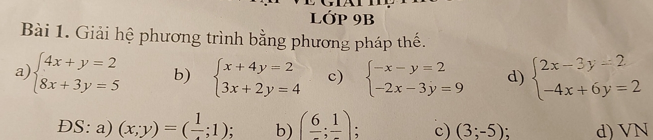 LỚP 9B 
Bài 1. Giải hệ phương trình bằng phương pháp thế. 
a) beginarrayl 4x+y=2 8x+3y=5endarray. b) beginarrayl x+4y=2 3x+2y=4endarray. c) beginarrayl -x-y=2 -2x-3y=9endarray. d) beginarrayl 2x-3y=2 -4x+6y=2endarray.
ĐS: a) (x;y)=(frac 1;1) b) (frac 6;frac 1) d) VN
c) (3;-5)