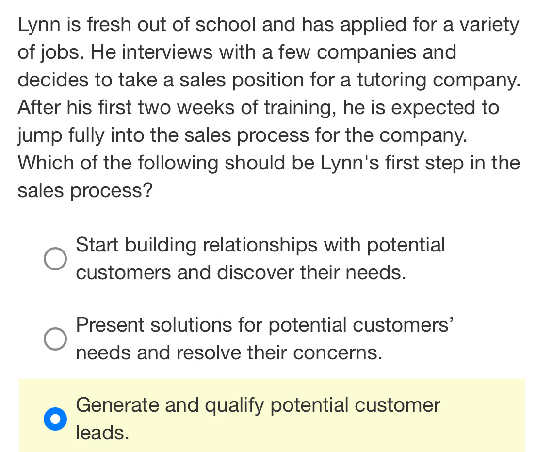 Lynn is fresh out of school and has applied for a variety
of jobs. He interviews with a few companies and
decides to take a sales position for a tutoring company.
After his first two weeks of training, he is expected to
jump fully into the sales process for the company.
Which of the following should be Lynn's first step in the
sales process?
Start building relationships with potential
customers and discover their needs.
Present solutions for potential customers'
needs and resolve their concerns.
Generate and qualify potential customer
leads.