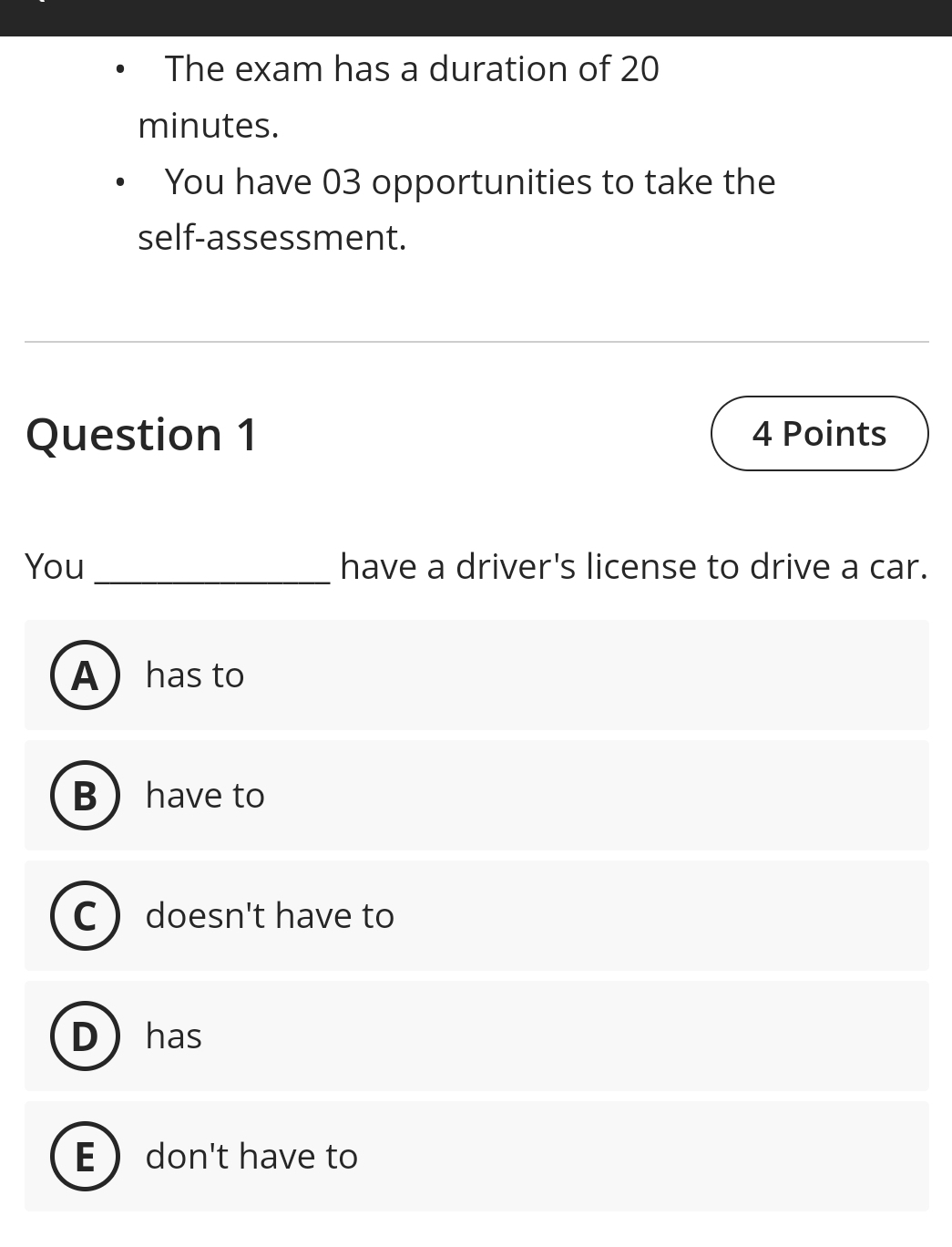 The exam has a duration of 20
minutes.
You have 03 opportunities to take the
self-assessment.
Question 1 4 Points
You _have a driver's license to drive a car.
Ahas to
B have to
C doesn't have to
D has
E  don't have to