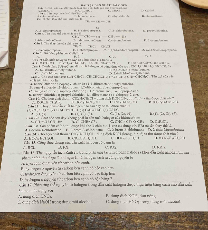 Bài Tập dân xuát halogen
Câu 1. Chất nào sau đây thuộc loại dẫn xuất halogen của hydrocarbon?
A.C₂H₅OH . B. CH₃CHO . C. CH₃Cl . D. C₂H₇N .
Câu 2. Tên thay thế của CH_3-CH_2-CIlCH_3 C. ethyl chloride D. chloroethane.
A.chloromethane. B. bromoethane.
Câu 3. Tên thay thể của chất sau là
CH_3-CH-CH_3
Cl
A. 2- chloropropane. B. 1- chloropropane. C. 2- chlorobutane
Câu 4. Tên thay thế của chất sau là D. propyl chloride.
C H_3^(-CH=CH^-)CH_2-Br
A.4-bromobut-2-ene. B. 1-bromobut-2-ene. C.4-bromobutane. D. 1-bromobutane.
Câu 5. Tên thay thể của chất sau là
C H_2Cl-CHCl-CH_2Cl
1,2-dichloropropane. B. 1-chloropropane. C. 1,2,3-trichloropropane. D. 1,2,3-trichloropropene.
Câu 6 : Số đồng phân của C₄H₉Br là
A. 4. B. 2. D. 5.
Câu 7: Dẫn xuất halogen không có đồng phân cis-trans là C. 3.
A. CHCI=CHCI. B. CH_2=CH-CH_2F. C. CH_3CH=CBrCH_3. D. CH_3CH_2CH=C HCHClCH_3.
Câu 8: Danh pháp IUPAC của dẫn xuất halogen có công thức cấu tạo : ClCH₂CH(C H_3)CHClCH_3 là
A. 1,3-dichlo-2-metylbutane. B. 2,4-đichlo-3-metylbutane
C. 1,3-dichlopentane. D. 2,4-đichlo-2-metylbutane.
Câu 9: Cho các chất sau: C_6H_5CH_2Cl; CH₃CHClCH₃ ; Br₂CHCH3 ; CH_2=CHCH_2Cl 1. Tên gọi của các
chất trên lần lượt là
A. benzyl chloride ; isopropyl chloride ; 1,1-dibrometane ; anlyl chloride.
B. benzyl chloride ; 2-chlopropan ; 1,2-đibrometan ;1-chloprop -2-cn
C. phenyl chloride ; isopropylchloride ; 1,1-đibrometane ; 1-chloprop-2-ene.
D. benzyl chloride ; n-propyl chloride ; 1,1-đibrometane ; 1-chloprop-2-ene.
Câu 10: Chọ hợp chất thơm : Cl 1C_6H_4CH_2Cl+d dung dịch K OH(dac,du,t°,p) ta thu được chất nào?
A. KOC_6H_4CH_2OK. B. HOC_6H_4CH_2OH. C. ClC_6H_4CH_2OH D. KOC_6H_4CH_2OH.
Câu 11: Thủy phân dẫn xuất halogen nào sau đây sẽ thu được ancol ?
(1) CH_3CH_2Cl. (2) CH_3CH=CHCl. (3) C_6H_5CH_2Cl.(4) C_6H_5Cl.
A. (1),(3). B. (1),(2),(3). C. (1),(2),(4). D.(1),(2),(3),(4).
Câu 12: Chất nào sau đây không phải là dẫn xuất halogen của hidrocarbon:
A. CH_2=CH-CH_2-Br B. Cl-CHB r-CF_3 C. CHCl_2-CF_2-O-CH_3 D. C_6H_6Cl_6
Câu 13: Sản phẩm chính thu được khi cho 3-chlo but-1-ene tác dụng với HBr có tên thay thể là:
A.1-brom-3-chlobutane B. 2-brom-3-chlobutane C. 2-brom-2-chlobutane D. 2-chlo-3brombutane
Câu 14: Cho hợp chất thơm : ClC_6H_4CH_2Cl+du ung dịch KOH (loãng, iu,t°) ta thu được chất nào ?
A. HOC_6H_4CH_2OH. B. ClC_6H_4CH_2OH. C. HOC_6H_4CH_2Cl. D. KOC_6H_4CH_2OH.
Câu 15. Công thức chung của dẫn xuất halogen có dạng là
A. RCl_n. B. RX. C. RX_n. D. RBrn.
Câu 16. Theo quy tắc tách Zaitsev, trong phản ứng tách hydrogen halide ra khỏi dẫn xuất halogen thì sản
phẩm chính thu được là khi nguyên tử halogen tách ra cùng nguyên tử
A. hydrogen ở nguyên tử carbon bên cạnh.
B. hydrogen ở nguyên tử carbon bên cạnh có bậc cao hơn:
C. hydrogen ở nguyên tử carbon bên cạnh có bậc thấp hơn
D. hydrogen ở nguyên tử carbon bên cạnh có bậc bằng 2.
Câu 17. Phản ứng thế nguyên tử halogen trong dẫn xuất halogen được thực hiện bằng cách cho dẫn xuất
halogen tác dụng với
A. dung dịch HNO3. B. dung dịch KOH, đun nóng.
C. dung dịch NaOH trong dung môi alcohol. C. dung dịch HNO_3 trong dung môi alcohol.