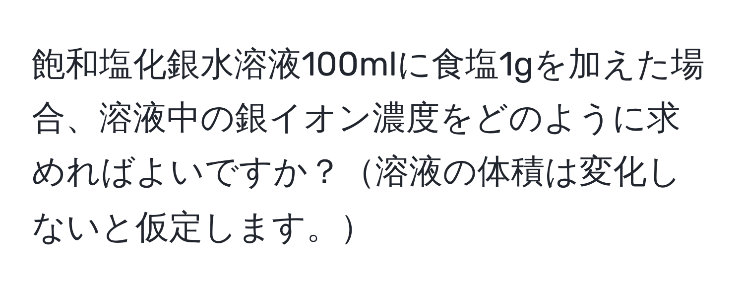 飽和塩化銀水溶液100mlに食塩1gを加えた場合、溶液中の銀イオン濃度をどのように求めればよいですか？溶液の体積は変化しないと仮定します。