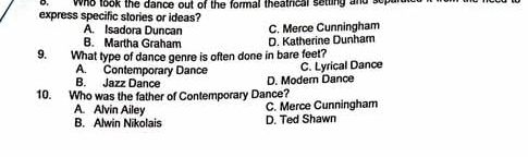 Who took the dance out of the formal theatrical setting and so
express specific stories or ideas?
A. Isadora Duncan C. Merce Cunningham
B. Martha Graham D. Katherine Dunham
9. What type of dance genre is often done in bare feet?
A. Contemporary Dance C. Lyrical Dance
B. Jazz Dançe
10. Who was the father of Contemporary Dance? D. Modern Dance
A. Alvin Ailey C. Merce Cunningham
B. Alwin Nikolais D. Ted Shawn