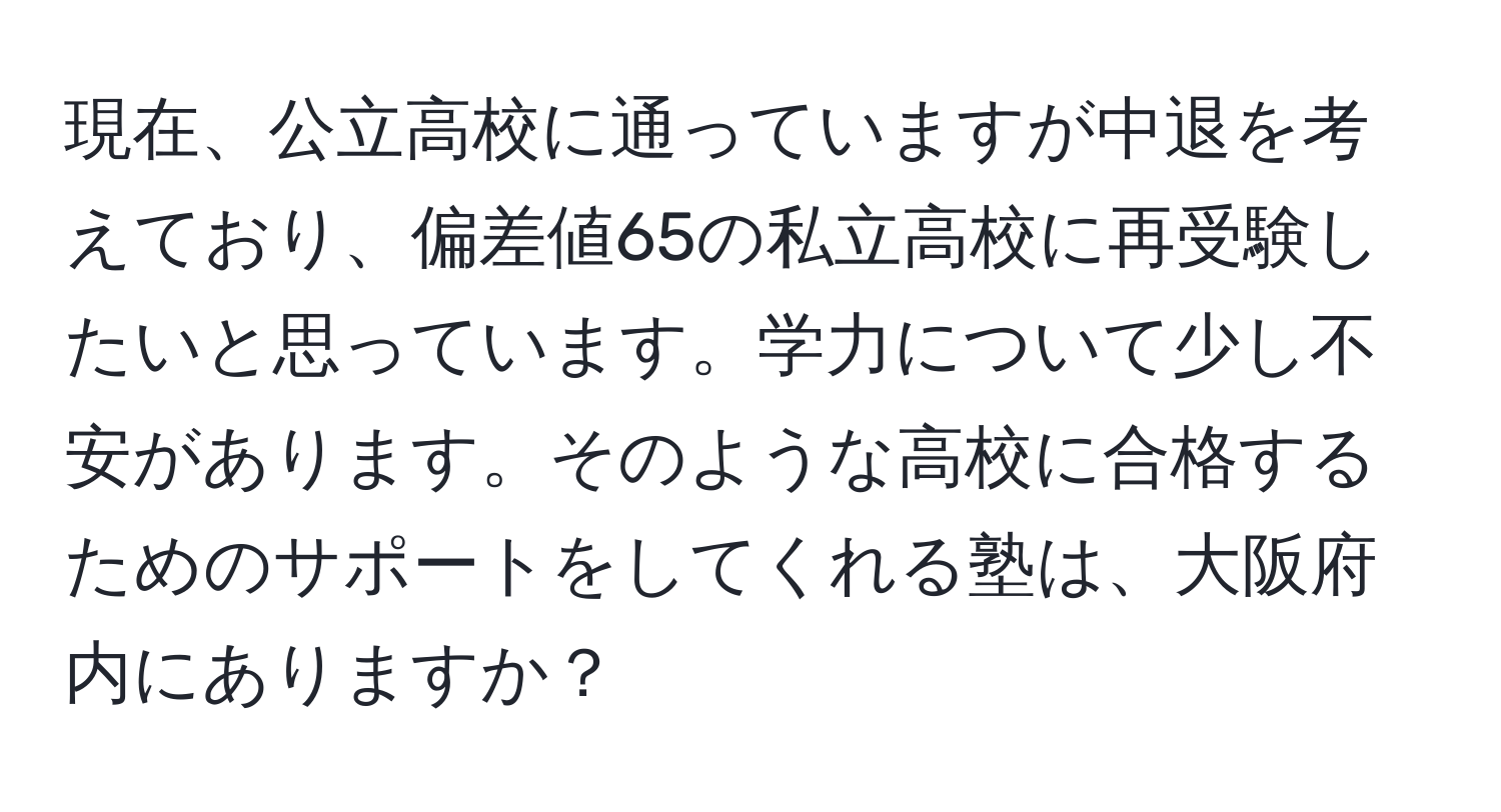 現在、公立高校に通っていますが中退を考えており、偏差値65の私立高校に再受験したいと思っています。学力について少し不安があります。そのような高校に合格するためのサポートをしてくれる塾は、大阪府内にありますか？